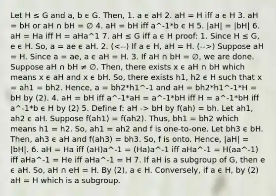 Let H ≤ G and a, b ϵ G. Then, 1. a ϵ aH 2. aH = H iff a ϵ H 3. aH = bH or aH ∩ bH = ∅ 4. aH = bH iff a^-1*b ϵ H 5. |aH| = |bH| 6. aH = Ha iff H = aHa^1 7. aH ≤ G iff a ϵ H proof: 1. Since H ≤ G, e ϵ H. So, a = ae ϵ aH. 2. ( ) Suppose aH = H. Since a = ae, a ϵ aH = H. 3. If aH ∩ bH = ∅, we are done. Suppose aH ∩ bH ≠ ∅. Then, there exists x ϵ aH ∩ bH which means x ϵ aH and x ϵ bH. So, there exists h1, h2 ϵ H such that x = ah1 = bh2. Hence, a = bh2*h1^-1 and aH = bh2*h1^-1*H = bH by (2). 4. aH = bH iff a^-1*aH = a^-1*bH iff H = a^-1*bH iff a^-1*b ϵ H by (2) 5. Define f: aH -> bH by f(ah) = bh. Let ah1, ah2 ϵ aH. Suppose f(ah1) = f(ah2). Thus, bh1 = bh2 which means h1 = h2. So, ah1 = ah2 and f is one-to-one. Let bh3 ϵ bH. Then, ah3 ϵ aH and f(ah3) = bh3. So, f is onto. Hence, |aH| = |bH|. 6. aH = Ha iff (aH)a^-1 = (Ha)a^-1 iff aHa^-1 = H(aa^-1) iff aHa^-1 = He iff aHa^-1 = H 7. If aH is a subgroup of G, then e ϵ aH. So, aH ∩ eH = H. By (2), a ϵ H. Conversely, if a ϵ H, by (2) aH = H which is a subgroup.