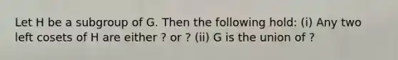 Let H be a subgroup of G. Then the following hold: (i) Any two left cosets of H are either ? or ? (ii) G is the union of ?