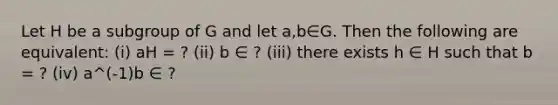 Let H be a subgroup of G and let a,b∈G. Then the following are equivalent: (i) aH = ? (ii) b ∈ ? (iii) there exists h ∈ H such that b = ? (iv) a^(-1)b ∈ ?