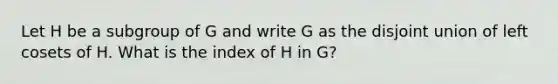 Let H be a subgroup of G and write G as the disjoint union of left cosets of H. What is the index of H in G?