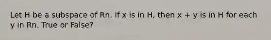 Let H be a subspace of Rn. If x is in H, then x + y is in H for each y in Rn. True or False?