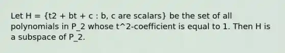 Let H = (t2 + bt + c : b, c are scalars) be the set of all polynomials in P_2 whose t^2-coefficient is equal to 1. Then H is a subspace of P_2.