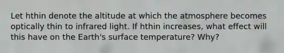 Let hthin denote the altitude at which the atmosphere becomes optically thin to infrared light. If hthin increases, what effect will this have on the Earth's surface temperature? Why?