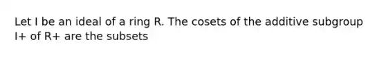 Let I be an ideal of a ring R. The cosets of the additive subgroup I+ of R+ are the subsets