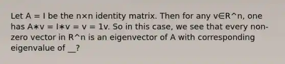 Let A = I be the n×n identity matrix. Then for any v∈R^n, one has A∗v = I∗v = v = 1v. So in this case, we see that every non-zero vector in R^n is an eigenvector of A with corresponding eigenvalue of __?