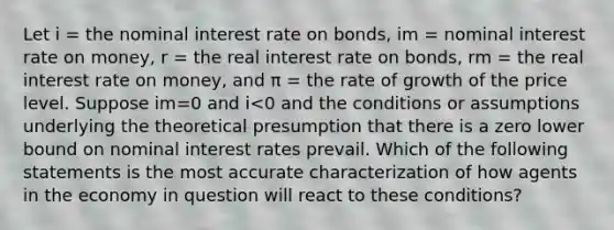 Let i = the nominal interest rate on bonds, im = nominal interest rate on money, r = the real interest rate on bonds, rm = the real interest rate on money, and π = the rate of growth of the price level. Suppose im=0 and i<0 and the conditions or assumptions underlying the theoretical presumption that there is a zero lower bound on nominal interest rates prevail. Which of the following statements is the most accurate characterization of how agents in the economy in question will react to these conditions?