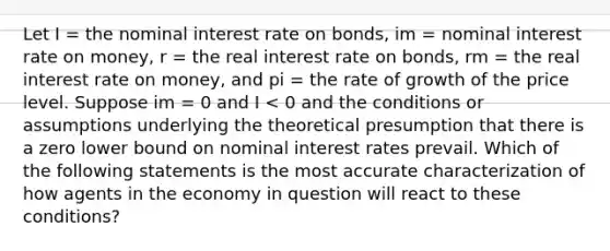 Let I = the nominal interest rate on bonds, im = nominal interest rate on money, r = the real interest rate on bonds, rm = the real interest rate on money, and pi = the rate of growth of the price level. Suppose im = 0 and I < 0 and the conditions or assumptions underlying the theoretical presumption that there is a zero lower bound on nominal interest rates prevail. Which of the following statements is the most accurate characterization of how agents in the economy in question will react to these conditions?