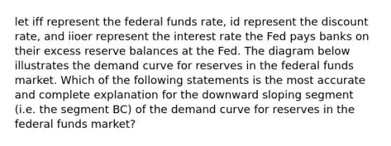 let iff represent the federal funds rate, id represent the discount rate, and iioer represent the interest rate the Fed pays banks on their excess reserve balances at the Fed. The diagram below illustrates the demand curve for reserves in the federal funds market. Which of the following statements is the most accurate and complete explanation for the downward sloping segment (i.e. the segment BC) of the demand curve for reserves in the federal funds market?