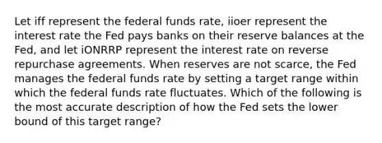 Let iff represent the federal funds rate, iioer represent the interest rate the Fed pays banks on their reserve balances at the Fed, and let iONRRP represent the interest rate on reverse repurchase agreements. When reserves are not scarce, the Fed manages the federal funds rate by setting a target range within which the federal funds rate fluctuates. Which of the following is the most accurate description of how the Fed sets the lower bound of this target range?