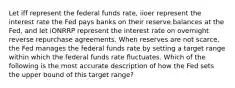 Let iff represent the federal funds rate, iioer represent the interest rate the Fed pays banks on their reserve balances at the Fed, and let iONRRP represent the interest rate on overnight reverse repurchase agreements. When reserves are not scarce, the Fed manages the federal funds rate by setting a target range within which the federal funds rate fluctuates. Which of the following is the most accurate description of how the Fed sets the upper bound of this target range?