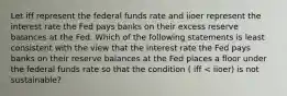 Let iff represent the federal funds rate and iioer represent the interest rate the Fed pays banks on their excess reserve balances at the Fed. Which of the following statements is least consistent with the view that the interest rate the Fed pays banks on their reserve balances at the Fed places a floor under the federal funds rate so that the condition ( iff < iioer) is not sustainable?