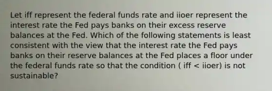 Let iff represent the federal funds rate and iioer represent the interest rate the Fed pays banks on their excess reserve balances at the Fed. Which of the following statements is least consistent with the view that the interest rate the Fed pays banks on their reserve balances at the Fed places a floor under the federal funds rate so that the condition ( iff < iioer) is not sustainable?