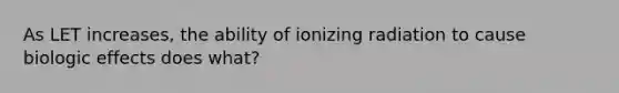 As LET increases, the ability of ionizing radiation to cause biologic effects does what?