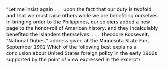 "Let me insist again . . . upon the fact that our duty is twofold, and that we must raise others while we are benefiting ourselves. In bringing order to the Philippines, our soldiers added a new page to the honor-roll of American history, and they incalculably benefited the islanders themselves. . . . Theodore Roosevelt, "National Duties," address given at the Minnesota State Fair, September 1901 Which of the following best explains a conclusion about United States foreign policy in the early 1900s supported by the point of view expressed in the excerpt?