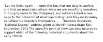 "Let me insist again . . . upon the fact that our duty is twofold, and that we must raise others while we are benefiting ourselves. In bringing order to the Philippines, our soldiers added a new page to the honor-roll of American history, and they incalculably benefited the islanders themselves. . . . Theodore Roosevelt, "National Duties," address given at the Minnesota State Fair, September 1901 The speech's point of view can best be used to support which of the following historical arguments about the early 1900s?