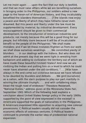 Let me insist again . . . upon the fact that our duty is twofold, and that we must raise others while we are benefiting ourselves. In bringing order to the Philippines, our soldiers added a new page to the honor-roll of American history, and they incalculably benefited the islanders themselves. . . . [T]he islands now enjoy a peace and liberty of which they have hitherto never even dreamed. But this peace and liberty under the law must be supplemented by material, by industrial development. Every encouragement should be given to their commercial development, to the introduction of American industries and products; not merely because this will be a good thing for our people, but infinitely more because it will be of incalculable benefit to the people of the Philippines. "We shall make mistakes; and if we let these mistakes frighten us from our work we shall show ourselves weaklings. . . . We committed plenty of blunders . . . in our dealings with the Indians. But who does not admit at the present day that we were right in wresting from barbarism and adding to civilization the territory out of which we have made these beautiful [United] States? And now we are civilizing the Indian and putting him on a level to which he could never have attained under the old conditions. ". . . [W]e have always in the end come out victorious because we have refused to be daunted by blunders and defeats. . . . We gird [ourselves] as a nation, with the stern purpose to play our part manfully in winning the ultimate triumph; . . . and with unfaltering steps tread the rough road of endeavor." Theodore Roosevelt, "National Duties," address given at the Minnesota State Fair, September 1901 Which of the following best explains a conclusion about United States foreign policy in the early 1900s supported by the point of view expressed in the excerpt? A Americans supported the goals of nationalists in the Philippines. B Americans expressed little opposition to acquiring new colonial possessions. C Political leaders usually did not consider the economic effects of overseas ventures. D Political leaders continued to promote the earlier idea of predestined national expansion.