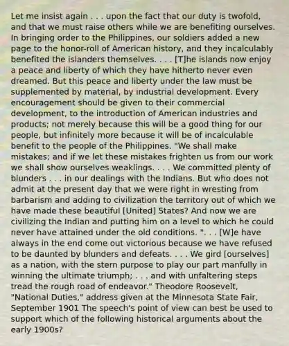 Let me insist again . . . upon the fact that our duty is twofold, and that we must raise others while we are benefiting ourselves. In bringing order to the Philippines, our soldiers added a new page to the honor-roll of American history, and they incalculably benefited the islanders themselves. . . . [T]he islands now enjoy a peace and liberty of which they have hitherto never even dreamed. But this peace and liberty under the law must be supplemented by material, by industrial development. Every encouragement should be given to their commercial development, to the introduction of American industries and products; not merely because this will be a good thing for our people, but infinitely more because it will be of incalculable benefit to the people of the Philippines. "We shall make mistakes; and if we let these mistakes frighten us from our work we shall show ourselves weaklings. . . . We committed plenty of blunders . . . in our dealings with the Indians. But who does not admit at the present day that we were right in wresting from barbarism and adding to civilization the territory out of which we have made these beautiful [United] States? And now we are civilizing the Indian and putting him on a level to which he could never have attained under the old conditions. ". . . [W]e have always in the end come out victorious because we have refused to be daunted by blunders and defeats. . . . We gird [ourselves] as a nation, with the stern purpose to play our part manfully in winning the ultimate triumph; . . . and with unfaltering steps tread the rough road of endeavor." Theodore Roosevelt, "National Duties," address given at the Minnesota State Fair, September 1901 The speech's point of view can best be used to support which of the following historical arguments about the early 1900s?