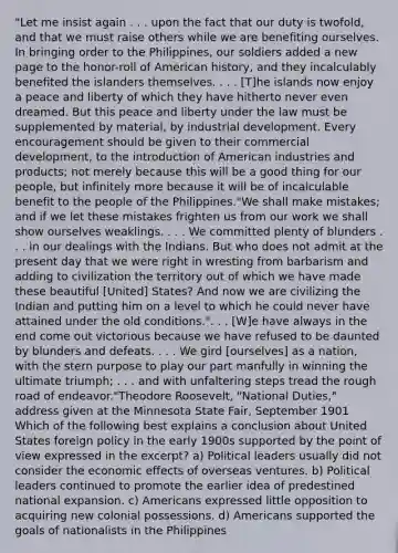 "Let me insist again . . . upon the fact that our duty is twofold, and that we must raise others while we are benefiting ourselves. In bringing order to the Philippines, our soldiers added a new page to the honor-roll of American history, and they incalculably benefited the islanders themselves. . . . [T]he islands now enjoy a peace and liberty of which they have hitherto never even dreamed. But this peace and liberty under the law must be supplemented by material, by industrial development. Every encouragement should be given to their commercial development, to the introduction of American industries and products; not merely because this will be a good thing for our people, but infinitely more because it will be of incalculable benefit to the people of the Philippines."We shall make mistakes; and if we let these mistakes frighten us from our work we shall show ourselves weaklings. . . . We committed plenty of blunders . . . in our dealings with the Indians. But who does not admit at the present day that we were right in wresting from barbarism and adding to civilization the territory out of which we have made these beautiful [United] States? And now we are civilizing the Indian and putting him on a level to which he could never have attained under the old conditions.". . . [W]e have always in the end come out victorious because we have refused to be daunted by blunders and defeats. . . . We gird [ourselves] as a nation, with the stern purpose to play our part manfully in winning the ultimate triumph; . . . and with unfaltering steps tread the rough road of endeavor."Theodore Roosevelt, "National Duties," address given at the Minnesota State Fair, September 1901 Which of the following best explains a conclusion about United States foreign policy in the early 1900s supported by the point of view expressed in the excerpt? a) Political leaders usually did not consider the economic effects of overseas ventures. b) Political leaders continued to promote the earlier idea of predestined national expansion. c) Americans expressed little opposition to acquiring new colonial possessions. d) Americans supported the goals of nationalists in the Philippines