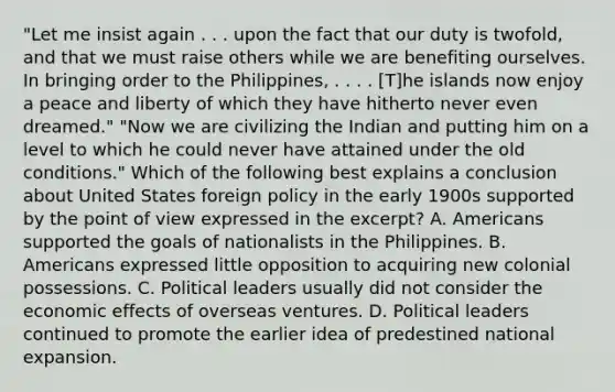 "Let me insist again . . . upon the fact that our duty is twofold, and that we must raise others while we are benefiting ourselves. In bringing order to the Philippines, . . . . [T]he islands now enjoy a peace and liberty of which they have hitherto never even dreamed." "Now we are civilizing the Indian and putting him on a level to which he could never have attained under the old conditions." Which of the following best explains a conclusion about United States foreign policy in the early 1900s supported by the point of view expressed in the excerpt? A. Americans supported the goals of nationalists in the Philippines. B. Americans expressed little opposition to acquiring new colonial possessions. C. Political leaders usually did not consider the economic effects of overseas ventures. D. Political leaders continued to promote the earlier idea of predestined national expansion.