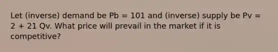 Let (inverse) demand be Pb = 101 and (inverse) supply be Pv = 2 + 21 Qv. What price will prevail in the market if it is competitive?