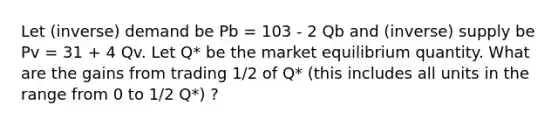 Let (inverse) demand be Pb = 103 - 2 Qb and (inverse) supply be Pv = 31 + 4 Qv. Let Q* be the market equilibrium quantity. What are the gains from trading 1/2 of Q* (this includes all units in the range from 0 to 1/2 Q*) ?