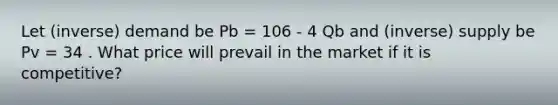 Let (inverse) demand be Pb = 106 - 4 Qb and (inverse) supply be Pv = 34 . What price will prevail in the market if it is competitive?