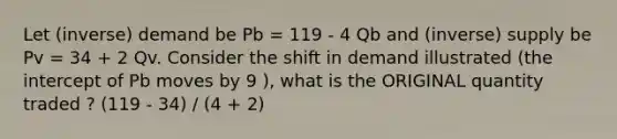 Let (inverse) demand be Pb = 119 - 4 Qb and (inverse) supply be Pv = 34 + 2 Qv. Consider the shift in demand illustrated (the intercept of Pb moves by 9 ), what is the ORIGINAL quantity traded ? (119 - 34) / (4 + 2)