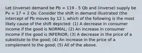 Let (inverse) demand be Pb = 119 - 5 Qb and (inverse) supply be Pv = 17 + 2 Qv. Consider the shift in demand illustrated (the intercept of Pb moves by 12 ), which of the following is the most likely cause of the shift depicted: (1) A decrease in consumer income if the good is NORMAL; (2) An increase in consumer income if the good is INFERIOR; (3) A decrease in the price of a substitute to the good; (4) An increase in the price of a complement to the good; (5) All of the above.