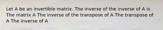 Let A be an invertible matrix. The inverse of the inverse of A is The matrix A The inverse of the transpose of A The transpose of A The inverse of A