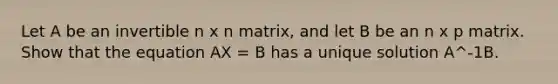 Let A be an invertible n x n matrix, and let B be an n x p matrix. Show that the equation AX = B has a unique solution A^-1B.