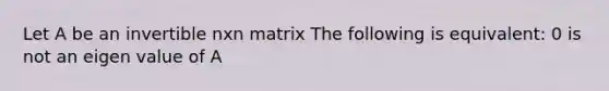 Let A be an invertible nxn matrix The following is equivalent: 0 is not an eigen value of A