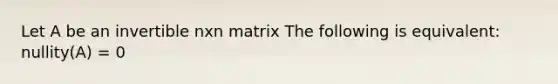 Let A be an invertible nxn matrix The following is equivalent: nullity(A) = 0