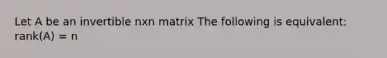 Let A be an invertible nxn matrix The following is equivalent: rank(A) = n