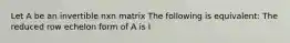 Let A be an invertible nxn matrix The following is equivalent: The reduced row echelon form of A is I