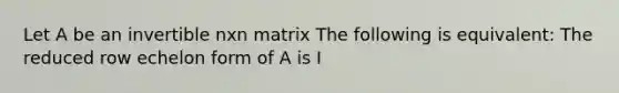 Let A be an invertible nxn matrix The following is equivalent: The reduced row echelon form of A is I