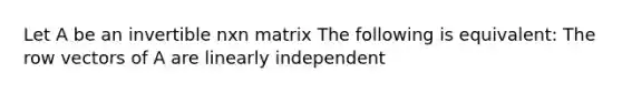 Let A be an invertible nxn matrix The following is equivalent: The row vectors of A are linearly independent