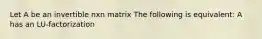 Let A be an invertible nxn matrix The following is equivalent: A has an LU-factorization