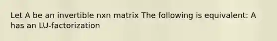 Let A be an invertible nxn matrix The following is equivalent: A has an LU-factorization