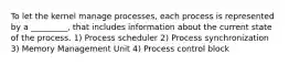 To let the kernel manage processes, each process is represented by a _________, that includes information about the current state of the process. 1) Process scheduler 2) Process synchronization 3) Memory Management Unit 4) Process control block