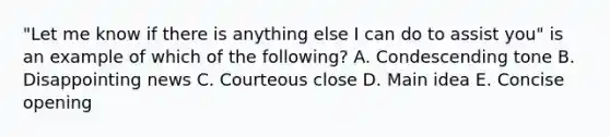 ​"Let me know if there is anything else I can do to assist​ you" is an example of which of the​ following? A. Condescending tone B. Disappointing news C. Courteous close D. Main idea E. Concise opening