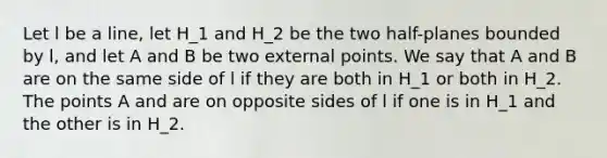 Let l be a line, let H_1 and H_2 be the two half-planes bounded by l, and let A and B be two external points. We say that A and B are on the same side of l if they are both in H_1 or both in H_2. The points A and are on opposite sides of l if one is in H_1 and the other is in H_2.