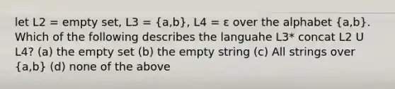 let L2 = empty set, L3 = (a,b), L4 = ε over the alphabet (a,b). Which of the following describes the languahe L3* concat L2 U L4? (a) the empty set (b) the empty string (c) All strings over (a,b) (d) none of the above