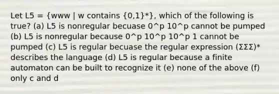 Let L5 = (www | w contains {0,1)*}, which of the following is true? (a) L5 is nonregular becuase 0^p 10^p cannot be pumped (b) L5 is nonregular because 0^p 10^p 10^p 1 cannot be pumped (c) L5 is regular becuase the regular expression (ΣΣΣ)* describes the language (d) L5 is regular because a finite automaton can be built to recognize it (e) none of the above (f) only c and d