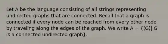 Let A be the language consisting of all strings representing undirected graphs that are connected. Recall that a graph is connected if every node can be reached from every other node by traveling along the edges of the graph. We write A = (⟨G⟩| G is a connected undirected graph).