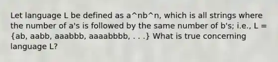 Let language L be defined as a^nb^n, which is all strings where the number of a's is followed by the same number of b's; i.e., L = (ab, aabb, aaabbb, aaaabbbb, . . .) What is true concerning language L?