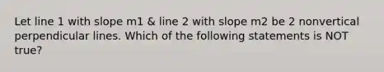 Let line 1 with slope m1 & line 2 with slope m2 be 2 nonvertical perpendicular lines. Which of the following statements is NOT true?