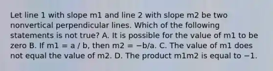 Let line 1 with slope m1 and line 2 with slope m2 be two nonvertical perpendicular lines. Which of the following statements is not ​true? A. It is possible for the value of m1 to be zero B. If m1 = a / b​, then m2 = −b/a. C. The value of m1 does not equal the value of m2. D. The product m1m2 is equal to −1.