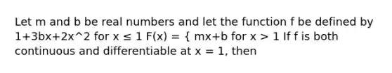 Let m and b be real numbers and let the function f be defined by 1+3bx+2x^2 for x ≤ 1 F(x) = { mx+b for x > 1 If f is both continuous and differentiable at x = 1, then