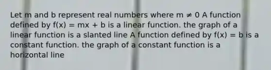 Let m and b represent real numbers where m ≠ 0 A function defined by f(x) = mx + b is a linear function. the graph of a linear function is a slanted line A function defined by f(x) = b is a constant function. the graph of a constant function is a horizontal line