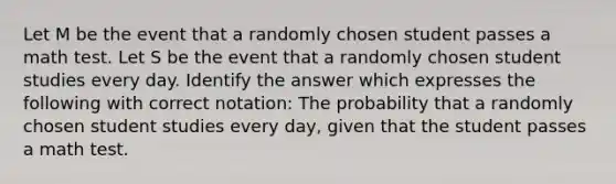 Let M be the event that a randomly chosen student passes a math test. Let S be the event that a randomly chosen student studies every day. Identify the answer which expresses the following with correct notation: The probability that a randomly chosen student studies every day, given that the student passes a math test.